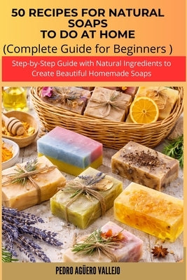 50 Recipes for Natural Soaps to Do at Home: Complete Guide for Beginners Step-by-Step Guide with Natural Ingredients to Create Beautiful Homemade Soap by Agüero Vallejo, Pedro