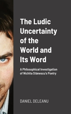 The Ludic Uncertainty of the World and Its Word: A Philosophical Investigation of Nichita Stănescu's Poetry by Deleanu, Daniel