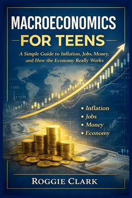 Macroeconomics for Teens: A Simple Guide to Inflation, Jobs, Money, and How the Economy Really Works by Clark, Roggie