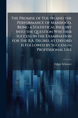 The Promise of Youth and the Performance of Manhood, Being a Statistical Inquiry Into the Question Whether Success in the Examination for the B.A. Deg by Schuster, Edgar