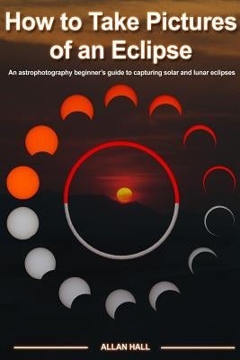How to Take Pictures of an Eclipse: An astrophotography beginner's guide to capturing solar and lunar eclipses by Hall, Allan