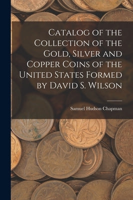 Catalog of the Collection of the Gold, Silver and Copper Coins of the United States Formed by David S. Wilson by Chapman, Samuel Hudson