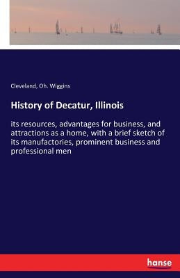 History of Decatur, Illinois: its resources, advantages for business, and attractions as a home, with a brief sketch of its manufactories, prominent b by Wiggins, Cleveland Oh