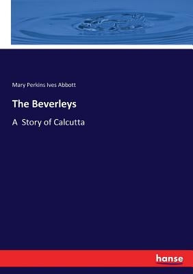 The Beverleys: A Story of Calcutta by Abbott, Mary Perkins Ives