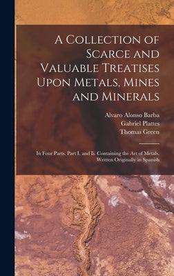 A Collection of Scarce and Valuable Treatises Upon Metals, Mines and Minerals: In Four Parts. Part I. and Ii. Containing the Art of Metals, Written Or by Green, Thomas