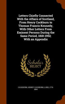 Letters Chiefly Connected With the Affairs of Scotland, From Henry Cockburn to Thomas Francis Kennedy, With Other Letters From Eminent Persons During by Cockburn, Henry Cockburn