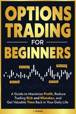 Options Trading for Beginners: A Guide to Maximize Profit, Reduce Trading Risk and Mistakes, and Get Valuable Time Back in Your Daily Life by Wood, J.