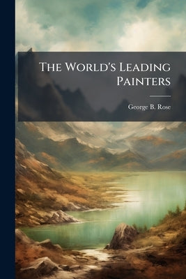 The World's Leading Painters: Leonardo da Vinci, Raphael, Titian, Rubens, Velasquez and Rembrandt by Rose, George B.