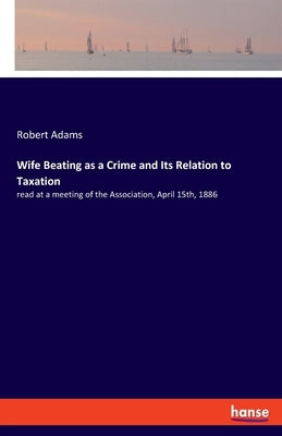 Wife Beating as a Crime and Its Relation to Taxation: read at a meeting of the Association, April 15th, 1886 by Adams, Robert