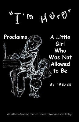 I'm Here Proclaims a Little Girl Who Was Not Allowed to Be: A First - Person Narrative of Abuse, Trauma, Dissociation and Healing by 'Reace