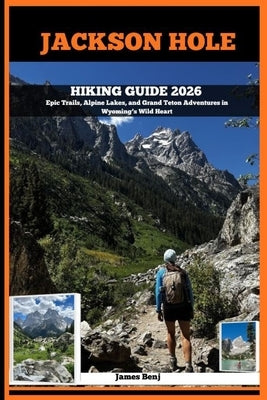 Jackson Hole Hiking Guide 2026: Epic Trails, Alpine Lakes, and Grand Teton Adventures in Wyoming's Wild Heart by Benj, James