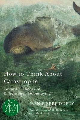 How to Think about Catastrophe: Toward a Theory of Enlightened Doomsaying by Dupuy, Jean-Pierre