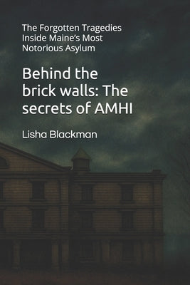 Behind the brick walls: The secrets of AMHI: The Forgotten Tragedies Inside Maine's Most Notorious Asylum by Blackman, Lisha