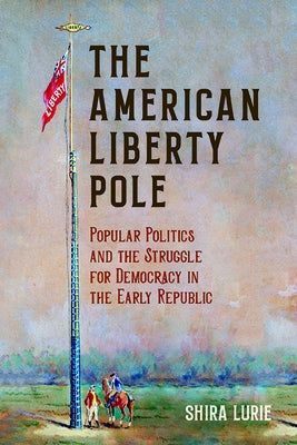 The American Liberty Pole: Popular Politics and the Struggle for Democracy in the Early Republic by Lurie, Shira