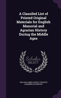 A Classifed List of Printed Original Materials for English Manorial and Agrarian History During the Middle Ages by Ashley, William James