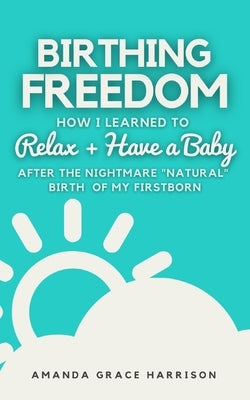 Birthing Freedom: How I Learned to Relax + Have a Baby (After the Nightmare Natural Birth of My Firstborn) by Harrison, Amanda Grace