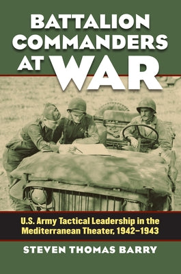 Battalion Commanders at War: U.S. Army Tactical Leadership in the Mediterranean Theater, 1942-1943 by Barry, Steven Thomas