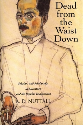 Dead from the Waist Down: Scholars and Scholarship in Literature and the Popular Imagination by Nuttall, A. D.