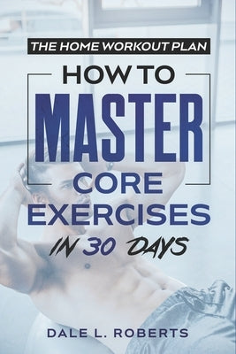 The Home Workout Plan: How to Master Core Exercises in 30 Days by Roberts, Dale L.