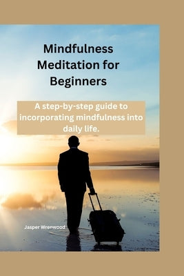 Mindfulness Meditation for Beginners: A step-by-step guide to incorporating mindfulness into daily life by Wrenwood, Jasper