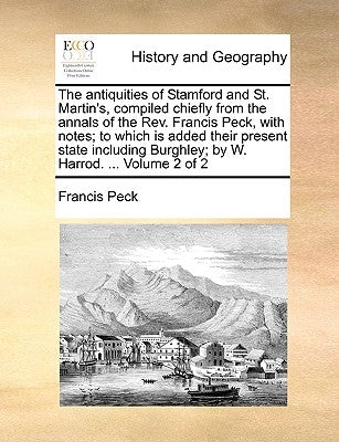 The Antiquities of Stamford and St. Martin's, Compiled Chiefly from the Annals of the REV. Francis Peck, with Notes; To Which Is Added Their Present S by Peck, Francis