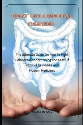 Beat Colorectal Cancer: The Ultimate Guide On How To Fight Colorectal Cancer using The Best of Natural Remedies And Modern Medicines by Amy, Sharon