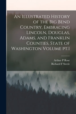 An Illustrated History of the Big Bend Country, Embracing Lincoln, Douglas, Adams, and Franklin Counties, State of Washington Volume pt.1 by Steele, Richard F.