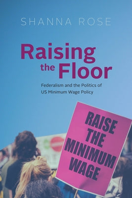 Raising the Floor: Federalism and the Politics of Us Minimum Wage Policy by Rose, Shanna