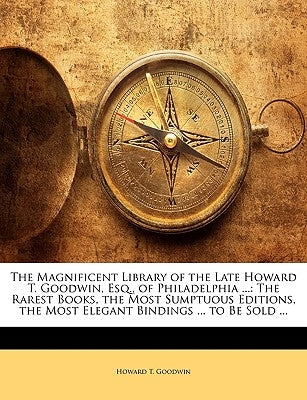 The Magnificent Library of the Late Howard T. Goodwin, Esq., of Philadelphia ...: The Rarest Books, the Most Sumptuous Editions, the Most Elegant Bind by Goodwin, Howard T.