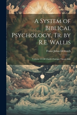 A System of Biblical Psychology, Tr. by R.E. Wallis: Volume 13 Of Clark's Foreign Theol. Libr by Delitzsch, Franz Julius