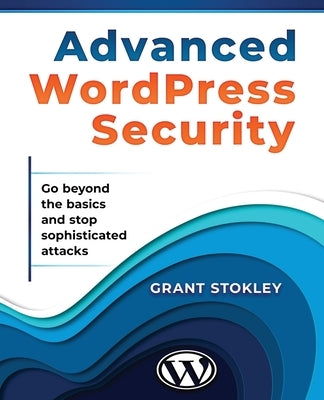 Advanced WordPress Security: Go beyond the basics and stop sophisticated attacks by Stokley, Grant