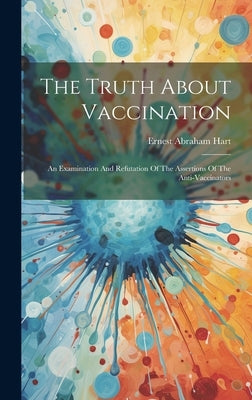 The Truth About Vaccination: An Examination And Refutation Of The Assertions Of The Anti-vaccinators by Hart, Ernest Abraham