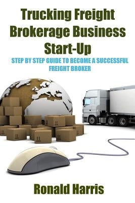 Trucking Freight Brokerage Business Start-Up: Step By Step Guide To Become a Successful Freight Broker by Harris, Ronald