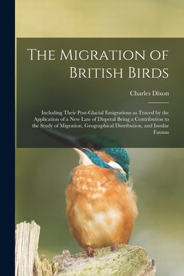 The Migration of British Birds: Including Their Post-glacial Emigrations as Traced by the Application of a New Law of Disperal Being a Contribution to by Dixon, Charles
