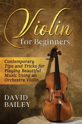 Violin for Beginners: Contemporary Tips and Tricks for Playing Beautiful Music Using an Orchestra Violin by Bailey, David