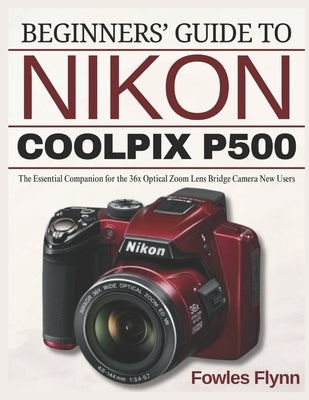 Beginners' Guide to Nikon Coolpix P500: The Essential Companion for the 36x Optical Zoom Lens Bridge Camera New Users by Flynn, Fowles