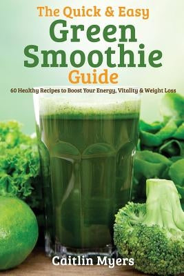 The Quick & Easy Green Smoothie Guide: 60 Healthy Recipes to Boost Your Energy, Vitality & Weight Loss by Myers, Caitlin