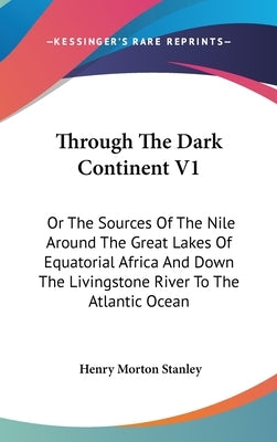 Through The Dark Continent V1: Or The Sources Of The Nile Around The Great Lakes Of Equatorial Africa And Down The Livingstone River To The Atlantic by Stanley, Henry Morton