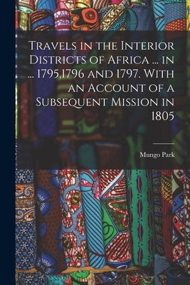 Travels in the Interior Districts of Africa ... in ... 1795,1796 and 1797. With an Account of a Subsequent Mission in 1805 by Park, Mungo