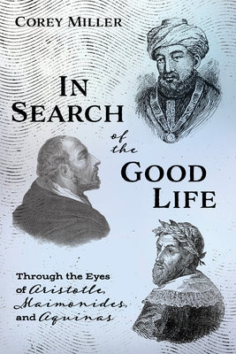 In Search of the Good Life: Through the Eyes of Aristotle, Maimonides, and Aquinas by Miller, Corey
