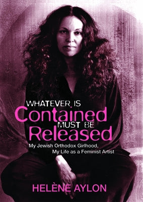 Whatever Is Contained Must Be Released: My Jewish Orthodox Girlhood, My Life as a Feminist Artist by Aylon, Helene