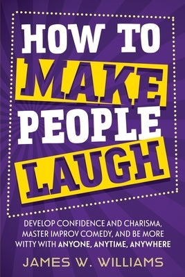 How to Make People Laugh: Develop Confidence and Charisma, Master Improv Comedy, and Be More Witty with Anyone, Anytime, Anywhere by Williams, James W.
