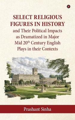 Select Religious Figures in History and Their Political Impacts as Dramatized in Major Mid 20th Century English Plays in their Contexts by Prashant Sinha