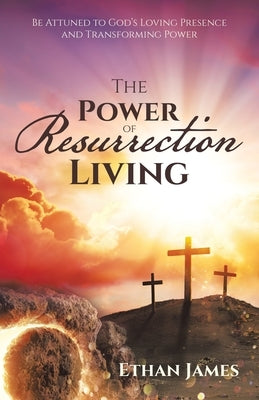 The Power of Resurrection Living: Be Attuned to God's Loving Presence and Transforming Power by James, Ethan