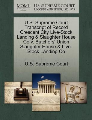 U.S. Supreme Court Transcript of Record Crescent City Live-Stock Landing & Slaughter House Co V. Butchers' Union Slaughter House & Live-Stock Landing by U. S. Supreme Court