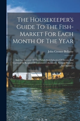 The Housekeeper's Guide To The Fish-market For Each Month Of The Year: And An Account Of The Fishes And Fisheries Of Devon And Cornwall In Respect Of by Bellamy, John Cremer