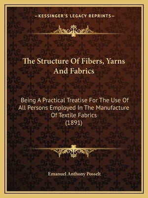 The Structure of Fibers, Yarns and Fabrics: Being a Practical Treatise for the Use of All Persons Employed in the Manufacture of Textile Fabrics (1891 by Posselt, Emanuel Anthony