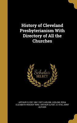 History of Cleveland Presbyterianism With Directory of All the Churches by Ludlow, Arthur Clyde 1861-1927