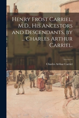 Henry Frost Carriel, M.D., His Ancestors and Descendants, by ... Charles Arthur Carriel. by Carriel, Charles Arthur 1883-