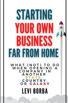 Starting Your Own Business Far From Home: What (Not) to Do When Opening a Company in Another State, Country, or Galaxy by Borba, Levi